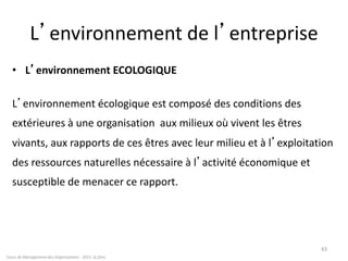 L’environnement de l’entreprise
• L’environnement ECOLOGIQUE
L’environnement écologique est composé des conditions des
extérieures à une organisation aux milieux où vivent les êtres
vivants, aux rapports de ces êtres avec leur milieu et à l’exploitation
des ressources naturelles nécessaire à l’activité économique et
susceptible de menacer ce rapport.
43
Cours de Management des Organisations - 2011- G.Zara
 