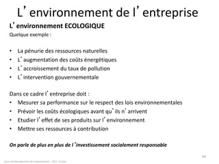 L’environnement de l’entreprise
L’environnement ECOLOGIQUE
Quelque exemple :
• La pénurie des ressources naturelles
• L’augmentation des coûts énergétiques
• L’accroissement du taux de pollution
• L’intervention gouvernementale
Dans ce cadre l’entreprise doit :
• Mesurer sa performance sur le respect des lois environnementales
• Prévoir les coûts écologiques avant qu’ils n’arrivent
• Etudier l’effet de ses produits sur l’environnement
• Mettre ses ressources à contribution
On parle de plus en plus de l’investissement socialement responsable
Cours de Management des Organisations - 2011- G.Zara
44
 