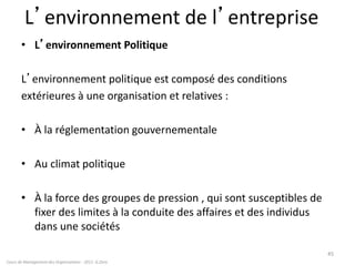 L’environnement de l’entreprise
• L’environnement Politique
L’environnement politique est composé des conditions
extérieures à une organisation et relatives :
• À la réglementation gouvernementale
• Au climat politique
• À la force des groupes de pression , qui sont susceptibles de
fixer des limites à la conduite des affaires et des individus
dans une sociétés
Cours de Management des Organisations - 2011- G.Zara
45
 