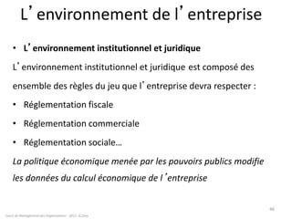 L’environnement de l’entreprise
• L’environnement institutionnel et juridique
L’environnement institutionnel et juridique e est composé des
ensemble des règles du jeu que l’entreprise devra respecter :
• Réglementation fiscale
• Réglementation commerciale
• Réglementation sociale…
La politique économique menée par les pouvoirs publics modifie
les données du calcul économique de l’entreprise
Cours de Management des Organisations - 2011- G.Zara
46
 