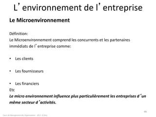 L’environnement de l’entreprise
Le Microenvironnement
Définition:
Le Microenvironnement comprend les concurrents et les partenaires
immédiats de l’entreprise comme:
• Les clients
• Les fournisseurs
• Les financiers
Etc
Le micro environnement influence plus particulièrement les entreprises d’un
même secteur d’activités.
48
Cours de Management des Organisations - 2011- G.Zara
 