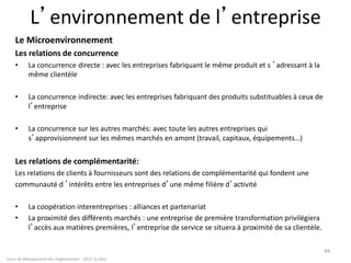 L’environnement de l’entreprise
Le Microenvironnement
Les relations de concurrence
• La concurrence directe : avec les entreprises fabriquant le même produit et s ’adressant à la
même clientèle
• La concurrence indirecte: avec les entreprises fabriquant des produits substituables à ceux de
l’entreprise
• La concurrence sur les autres marchés: avec toute les autres entreprises qui
s’approvisionnent sur les mêmes marchés en amont (travail, capitaux, équipements…)
Les relations de complémentarité:
Les relations de clients à fournisseurs sont des relations de complémentarité qui fondent une
communauté d ’intérêts entre les entreprises d’une même filière d’activité
• La coopération interentreprises : alliances et partenariat
• La proximité des différents marchés : une entreprise de première transformation privilégiera
l’accès aux matières premières, l’entreprise de service se situera à proximité de sa clientèle.
Cours de Management des Organisations - 2011- G.Zara
49
 