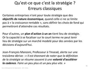 Qu'est-ce que c'est la stratégie ?
Erreurs classiques
Certaines entreprises n'ont pour toute stratégie que des
objectifs de nature économique, quand celle-ci ne se limite
pas à « la croissance rentable », sans définir les choix de fond qui
permettront d'atteindre ces résultats.
Pour d'autres, un plan d'action à un an tient lieu de stratégie.
Or la capacité à se focaliser sur le court terme ne peut tenir
lieu de stratégie sur un marché modelé pour des années par les
décisions d'aujourd'hui.
Jean-François Manzoni, Professeur à l'Insead, alerte sur une
troisième dérive : « Il est étonnant de noter que la définition
de la stratégie se résume souvent à une volonté d'accélérer
la cadence. Faire un peu plus et un peu plus vite. »
Cours de Management des Organisations - 2011- G.Zara
56
 