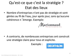 Qu'est-ce que c'est la stratégie ?
Etat des lieux
• Nombre d'entreprises n'ont pas de stratégie et sont
gérées au fil de l'eau, jour après jour, sans qu'aucune
cohérence n‘émerge. Exemple:
• A contrario, de nombreuses entreprises ont construit
une stratégie claire pour tous et explicite.
Exemple :
Cours de Management des Organisations - 2011- G.Zara
57
 
