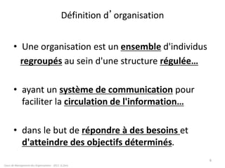 Définition d’organisation
• Une organisation est un ensemble d'individus
regroupés au sein d'une structure régulée…
• ayant un système de communication pour
faciliter la circulation de l'information…
• dans le but de répondre à des besoins et
d'atteindre des objectifs déterminés.
Cours de Management des Organisations - 2011- G.Zara
6
 