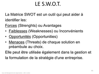 LE S.W.O.T.
La Matrice SWOT est un outil qui peut aider à
identifier les:
Forces (Strenghts) ou Avantages
• Faiblesses (Weaknesses) ou Inconvénients
• Opportunités (Opportunities)
• Menaces (Threats) de chaque solution en
préambule au choix.
Elle peut être utilisée également dans la gestion et
la formulation de la stratégie d'une entreprise.
Cours de Management des Organisations - 2011- G.Zara
63
 