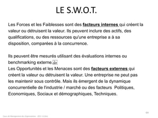 LE S.W.O.T.
Les Forces et les Faiblesses sont des facteurs internes qui créent la
valeur ou détruisent la valeur. Ils peuvent inclure des actifs, des
qualifications, ou des ressources qu'une entreprise a à sa
disposition, comparées à la concurrence.
Ils peuvent être mesurés utilisant des évaluations internes ou
benchmarking externe.
Les Opportunités et les Menaces sont des facteurs externes qui
créent la valeur ou détruisent la valeur. Une entreprise ne peut pas
les maintenir sous contrôle. Mais ils émergent de la dynamique
concurrentielle de l'industrie / marché ou des facteurs Politiques,
Economiques, Sociaux et démographiques, Techniques.
Cours de Management des Organisations - 2011- G.Zara
64
 