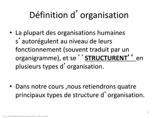 Définition d’organisation
• La plupart des organisations humaines
s’autorégulent au niveau de leurs
fonctionnement (souvent traduit par un
organigramme), et se ’’STRUCTURENT’’ en
plusieurs types d’organisation.
• Dans notre cours ,nous retiendrons quatre
principaux types de structure d’organisation.
Cours de Management des Organisations - 2011- G.Zara
7
 