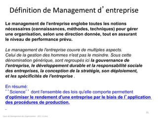 Définition de Management d’entreprise
Cours de Management des Organisations - 2011- G.Zara
75
Le management de l'entreprise englobe toutes les notions
nécessaires (connaissances, méthodes, techniques) pour gérer
une organisation, selon une direction donnée, tout en assurant
le niveau de performance prévu.
Le management de l'entreprise couvre de multiples aspects.
Celui de la gestion des hommes n'est pas le moindre. Sous cette
dénomination générique, sont regroupés ici la gouvernance de
l'entreprise, le développement durable et la responsabilité sociale
des entreprises, la conception de la stratégie, son déploiement,
et les spécificités de l'entreprise .
En résumé:
’’Science’’ dont l'ensemble des lois qu'elle comporte permettent
d'optimiser le rendement d'une entreprise par le biais de l’application
des procédures de production.
 