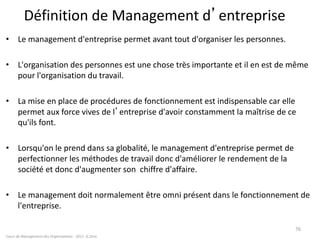Définition de Management d’entreprise
• Le management d'entreprise permet avant tout d'organiser les personnes.
• L'organisation des personnes est une chose très importante et il en est de même
pour l'organisation du travail.
• La mise en place de procédures de fonctionnement est indispensable car elle
permet aux force vives de l’entreprise d'avoir constamment la maîtrise de ce
qu'ils font.
• Lorsqu'on le prend dans sa globalité, le management d'entreprise permet de
perfectionner les méthodes de travail donc d'améliorer le rendement de la
société et donc d'augmenter son chiffre d'affaire.
• Le management doit normalement être omni présent dans le fonctionnement de
l'entreprise.
Cours de Management des Organisations - 2011- G.Zara
76
 