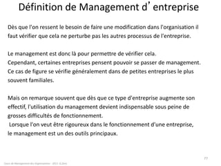 Définition de Management d’entreprise
Dès que l'on ressent le besoin de faire une modification dans l'organisation il
faut vérifier que cela ne perturbe pas les autres processus de l'entreprise.
Le management est donc là pour permettre de vérifier cela.
Cependant, certaines entreprises pensent pouvoir se passer de management.
Ce cas de figure se vérifie généralement dans de petites entreprises le plus
souvent familiales.
Mais on remarque souvent que dès que ce type d'entreprise augmente son
effectif, l'utilisation du management devient indispensable sous peine de
grosses difficultés de fonctionnement.
Lorsque l'on veut être rigoureux dans le fonctionnement d'une entreprise,
le management est un des outils principaux.
Cours de Management des Organisations - 2011- G.Zara
77
 
