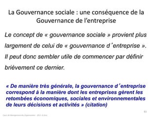 Cours de Management des Organisations - 2011- G.Zara
83
La Gouvernance sociale : une conséquence de la
Gouvernance de l’entreprise
Le concept de « gouvernance sociale » provient plus
largement de celui de « gouvernance d’entreprise ».
Il peut donc sembler utile de commencer par définir
brièvement ce dernier.
« De manière très générale, la gouvernance d’entreprise
correspond à la manière dont les entreprises gèrent les
retombées économiques, sociales et environnementales
de leurs décisions et activités » (citation)
 