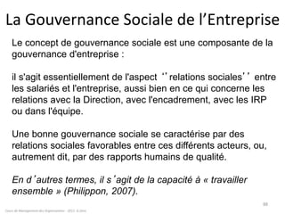 Cours de Management des Organisations - 2011- G.Zara
88
La Gouvernance Sociale de l’Entreprise
Le concept de gouvernance sociale est une composante de la
gouvernance d'entreprise :
il s'agit essentiellement de l'aspect ‘’relations sociales’’ entre
les salariés et l'entreprise, aussi bien en ce qui concerne les
relations avec la Direction, avec l'encadrement, avec les IRP
ou dans l'équipe.
Une bonne gouvernance sociale se caractérise par des
relations sociales favorables entre ces différents acteurs, ou,
autrement dit, par des rapports humains de qualité.
En d’autres termes, il s’agit de la capacité à « travailler
ensemble » (Philippon, 2007).
 