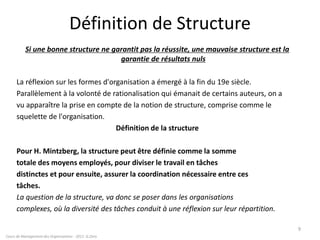 Définition de Structure
Si une bonne structure ne garantit pas la réussite, une mauvaise structure est la
garantie de résultats nuls
La réflexion sur les formes d'organisation a émergé à la fin du 19e siècle.
Parallèlement à la volonté de rationalisation qui émanait de certains auteurs, on a
vu apparaître la prise en compte de la notion de structure, comprise comme le
squelette de l'organisation.
Définition de la structure
Pour H. Mintzberg, la structure peut être définie comme la somme
totale des moyens employés, pour diviser le travail en tâches
distinctes et pour ensuite, assurer la coordination nécessaire entre ces
tâches.
La question de la structure, va donc se poser dans les organisations
complexes, où la diversité des tâches conduit à une réflexion sur leur répartition.
9
Cours de Management des Organisations - 2011- G.Zara
 