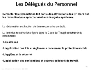 Cours de Management des Organisations - 2011- G.Zara
98
Remonter les réclamations fait partie des attributions des DP alors que
les revendications appartiennent aux délégués syndicaux.
La réclamation est l’action de faire reconnaître un droit .
La liste des réclamations figure dans le Code du Travail et comprends
notamment:
•Les salaires
•L’application des lois et règlements concernant la protection sociale
•L’hygiène et la sécurité
•L’application des conventions et accords collectifs de travail.
Les Délégués du Personnel
 