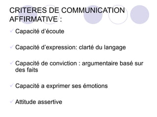 CRITERES DE COMMUNICATION
AFFIRMATIVE :
 Capacité d’écoute
 Capacité d’expression: clarté du langage
 Capacité de conviction : argumentaire basé sur
des faits
 Capacité a exprimer ses émotions
 Attitude assertive
 