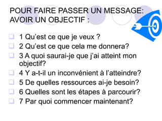 POUR FAIRE PASSER UN MESSAGE:
AVOIR UN OBJECTIF :
 1 Qu’est ce que je veux ?
 2 Qu’est ce que cela me donnera?
 3 A quoi saurai-je que j’ai atteint mon
objectif?
 4 Y a-t-il un inconvénient à l’atteindre?
 5 De quelles ressources ai-je besoin?
 6 Quelles sont les étapes à parcourir?
 7 Par quoi commencer maintenant?
 