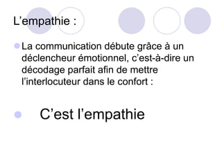 L’empathie :
La communication débute grâce à un
déclencheur émotionnel, c’est-à-dire un
décodage parfait afin de mettre
l’interlocuteur dans le confort :
 C’est l’empathie
 