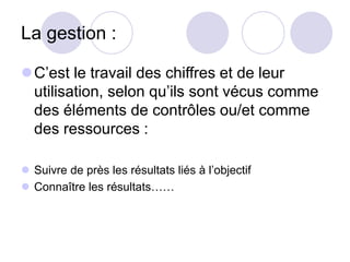 La gestion :
C’est le travail des chiffres et de leur
utilisation, selon qu’ils sont vécus comme
des éléments de contrôles ou/et comme
des ressources :
 Suivre de près les résultats liés à l’objectif
 Connaître les résultats……
 