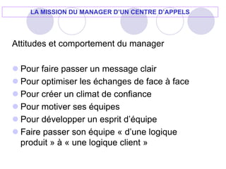 Attitudes et comportement du manager
 Pour faire passer un message clair
 Pour optimiser les échanges de face à face
 Pour créer un climat de confiance
 Pour motiver ses équipes
 Pour développer un esprit d’équipe
 Faire passer son équipe « d’une logique
produit » à « une logique client »
LA MISSION DU MANAGER D’UN CENTRE D’APPELS
 