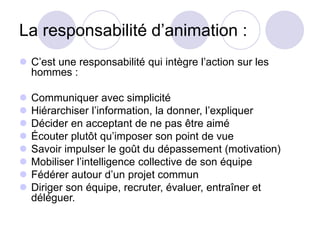 La responsabilité d’animation :
 C’est une responsabilité qui intègre l’action sur les
hommes :
 Communiquer avec simplicité
 Hiérarchiser l’information, la donner, l’expliquer
 Décider en acceptant de ne pas être aimé
 Écouter plutôt qu’imposer son point de vue
 Savoir impulser le goût du dépassement (motivation)
 Mobiliser l’intelligence collective de son équipe
 Fédérer autour d’un projet commun
 Diriger son équipe, recruter, évaluer, entraîner et
déléguer.
 