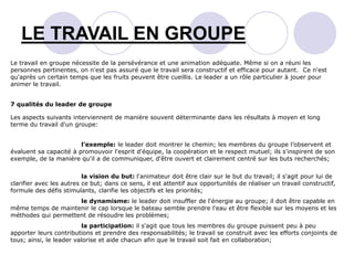 LE TRAVAIL EN GROUPE
Le travail en groupe nécessite de la persévérance et une animation adéquate. Même si on a réuni les
personnes pertinentes, on n'est pas assuré que le travail sera constructif et efficace pour autant. Ce n'est
qu'après un certain temps que les fruits peuvent être cueillis. Le leader a un rôle particulier à jouer pour
animer le travail.
7 qualités du leader de groupe
Les aspects suivants interviennent de manière souvent déterminante dans les résultats à moyen et long
terme du travail d'un groupe:
l'exemple: le leader doit montrer le chemin; les membres du groupe l’observent et
évaluent sa capacité à promouvoir l'esprit d'équipe, la coopération et le respect mutuel; ils s'inspirent de son
exemple, de la manière qu'il a de communiquer, d'être ouvert et clairement centré sur les buts recherchés;
la vision du but: l'animateur doit être clair sur le but du travail; il s'agit pour lui de
clarifier avec les autres ce but; dans ce sens, il est attentif aux opportunités de réaliser un travail constructif,
formule des défis stimulants, clarifie les objectifs et les priorités;
le dynamisme: le leader doit insuffler de l'énergie au groupe; il doit être capable en
même temps de maintenir le cap lorsque le bateau semble prendre l'eau et être flexible sur les moyens et les
méthodes qui permettent de résoudre les problèmes;
la participation: il s'agit que tous les membres du groupe puissent peu à peu
apporter leurs contributions et prendre des responsabilités; le travail se construit avec les efforts conjoints de
tous; ainsi, le leader valorise et aide chacun afin que le travail soit fait en collaboration;
 