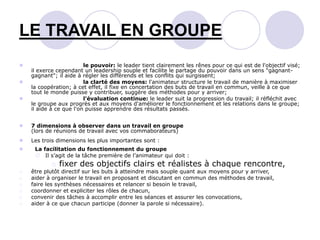  le pouvoir: le leader tient clairement les rênes pour ce qui est de l'objectif visé;
il exerce cependant un leadership souple et facilite le partage du pouvoir dans un sens "gagnant-
gagnant"; il aide à régler les différends et les conflits qui surgissent;
 la clarté des moyens: l'animateur structure le travail de manière à maximiser
la coopération; à cet effet, il fixe en concertation des buts de travail en commun, veille à ce que
tout le monde puisse y contribuer, suggère des méthodes pour y arriver;
 l'évaluation continue: le leader suit la progression du travail; il réfléchit avec
le groupe aux progrès et aux moyens d'améliorer le fonctionnement et les relations dans le groupe;
il aide à ce que l'on puisse apprendre des résultats passés.
 7 dimensions à observer dans un travail en groupe
(lors de réunions de travail avec vos commaborateurs)
 Les trois dimensions les plus importantes sont :
 La facilitation du fonctionnement du groupe
 Il s’agit de la tâche première de l’animateur qui doit :
o fixer des objectifs clairs et réalistes à chaque rencontre,
o être plutôt directif sur les buts à atteindre mais souple quant aux moyens pour y arriver,
o aider à organiser le travail en proposant et discutant en commun des méthodes de travail,
o faire les synthèses nécessaires et relancer si besoin le travail,
o coordonner et expliciter les rôles de chacun,
o convenir des tâches à accomplir entre les séances et assurer les convocations,
o aider à ce que chacun participe (donner la parole si nécessaire).
LE TRAVAIL EN GROUPE
 