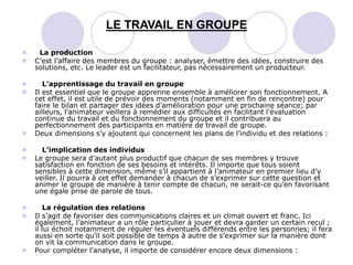  La production
 C’est l’affaire des membres du groupe : analyser, émettre des idées, construire des
solutions, etc. Le leader est un facilitateur, pas nécessairement un producteur.
 L’apprentissage du travail en groupe
 Il est essentiel que le groupe apprenne ensemble à améliorer son fonctionnement. A
cet effet, il est utile de prévoir des moments (notamment en fin de rencontre) pour
faire le bilan et partager des idées d’amélioration pour une prochaine séance; par
ailleurs, l’animateur veillera à remédier aux difficultés en facilitant l'évaluation
continue du travail et du fonctionnement du groupe et il contribuera au
perfectionnement des participants en matière de travail de groupe.
 Deux dimensions s’y ajoutent qui concernent les plans de l’individu et des relations :
 L’implication des individus
 Le groupe sera d’autant plus productif que chacun de ses membres y trouve
satisfaction en fonction de ses besoins et intérêts. Il importe que tous soient
sensibles à cette dimension, même s’il appartient à l’animateur en premier lieu d’y
veiller. Il pourra à cet effet demander à chacun de s’exprimer sur cette question et
animer le groupe de manière à tenir compte de chacun, ne serait-ce qu’en favorisant
une égale prise de parole de tous.
 La régulation des relations
 Il s’agit de favoriser des communications claires et un climat ouvert et franc. Ici
également, l’animateur a un rôle particulier à jouer et devra garder un certain recul ;
il lui échoit notamment de réguler les éventuels différends entre les personnes; il fera
aussi en sorte qu’il soit possible de temps à autre de s’exprimer sur la manière dont
on vit la communication dans le groupe.
 Pour compléter l'analyse, il importe de considérer encore deux dimensions :
LE TRAVAIL EN GROUPE
 
