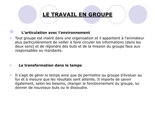  L’articulation avec l’environnement
 Tout groupe est inséré dans une organisation et il appartient à l’animateur
plus particulièrement de veiller à faire circuler les informations (dans les
deux sens) et de répondre des buts et de la mission du groupe face aux
responsables ou mandants.
 La transformation dans le temps
 Il s'agit de gérer le temps ainsi que de permettre au groupe d’évoluer au
fur et à mesure que les résultats sont atteints. Il importe de savoir
également, selon les besoins, changer le fonctionnement du groupe, lui
donner de nouveaux buts ou le dissoudre.
LE TRAVAIL EN GROUPE
 