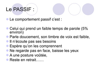 Le PASSIF :
 Le comportement passif c’est :
 Celui qui prend un faible temps de parole (5%
environ)
 Parle doucement, son timbre de voix est faible,
 Il n’écoute pas ses besoins
 Espère qu’on les comprennent
 Ne regarde pas en face, baisse les yeux
 A une posture voûtée,
 Reste en retrait……
 