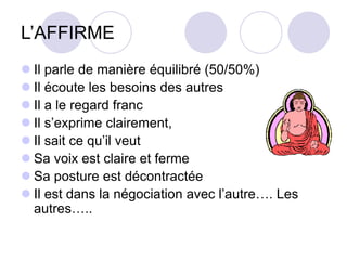 L’AFFIRME
 Il parle de manière équilibré (50/50%)
 Il écoute les besoins des autres
 Il a le regard franc
 Il s’exprime clairement,
 Il sait ce qu’il veut
 Sa voix est claire et ferme
 Sa posture est décontractée
 Il est dans la négociation avec l’autre…. Les
autres…..
 