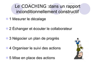 Le COACHING :dans un rapport
inconditionnellement constructif
 1 Mesurer le décalage
 2 Échanger et écouter le collaborateur
 3 Négocier un plan de progrès
 4 Organiser le suivi des actions
 5 Mise en place des actions
 