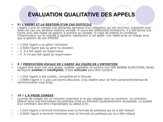  9/ L’AGENT ET LA GESTION D’UN CAS DIFFICILE
 L’agent a pris en compte une demande agressive d’un utilisateur qui est incorrect, impatient avec
selon les cas une certaine violence verbale. A cours des différentes formations, il a été donné une
trame avec des règles de gestion à prendre en compte. Il s’agit de mettre en confiance
l’interlocuteur sur sa volonté à apporter satisfaction à cet appel: une réelle prise en charge ainsi
que la gestion de son STRESS
 □ 1.OUI l’agent a su gérer l’entretien
 □ 2.NON l’agent pas su gérer la situation
 □ 3. Il a fait appel au Superviseur
 □ 4. Il n’a pas fait appel au Superviseur
 9 / PRESTATION VOCALE DE L’AGENT AU COURS DE L’ENTRETIEN
 L’agent doit avoir une voix posée, audible, agréable, et surtout une UNE BONNE ELOCUTION. Parlez
de façons audible et intelligible, il faut articuler pour être compris.
 □ 1.OUI l’agent a été audible, compréhensif à l’écoute
 □ 2.NON l’agent n’ a pas une bonne élocution, à du répéter pour se faire comprendre(temps de
communication trop long)
 10 / L A PRISE CONGES
 La prise de congés est un moment important à ne pas négliger bien au contraire. Un entretien
clôturé sans une formulation de politesse n’est un entretien qualitativement acceptable. La qualité
d’un entretien doit être irréprochable du début à fin.
 □ 1.OUI l’agent a terminé l’entretien avec la formule de politesse qui lui a été indiqué
 □ 2.NON l’agent a terminé l’entretien avec la formule de politesse qui lui a été indiqué
ÈVALUATION QUALITATIVE DES APPELS
 