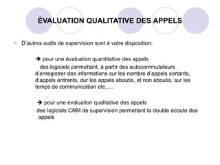 D’autres outils de supervision sont à votre disposition:
 pour une évaluation quantitative des appels
des logiciels permettant, à partir des autocommutateurs
d’enregistrer des informations sur les nombre d’appels sortants,
d’appels entrants, dur les appels aboutis, et non aboutis, sur les
temps de communication etc.….
 pour une évaluation qualitative des appels
des logiciels CRM de supervision permettant la double écoute des
appels
ÈVALUATION QUALITATIVE DES APPELS
 