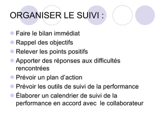 ORGANISER LE SUIVI :
 Faire le bilan immédiat
 Rappel des objectifs
 Relever les points positifs
 Apporter des réponses aux difficultés
rencontrées
 Prévoir un plan d’action
 Prévoir les outils de suivi de la performance
 Élaborer un calendrier de suivi de la
performance en accord avec le collaborateur
 