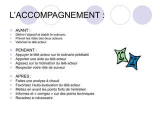 L’ACCOMPAGNEMENT :
 AVANT :
 Définir l’objectif et établir le scénario
 Prévoir les rôles des deux acteurs
 Valoriser le télé acteur
 PENDANT :
 Appuyer le télé acteur sur le scénario préétabli
 Apporter une aide au télé acteur
 Agissez sur la motivation du télé acteur
 Respecter votre rôle de suiveur
 APRES :
 Faites une analyse à chaud
 Favorisez l’auto-évaluation du télé acteur
 Mettez en avant les points forts de l’entretien
 Informez et « corrigez » sur des points techniques
 Recadrez si nécessaire
 