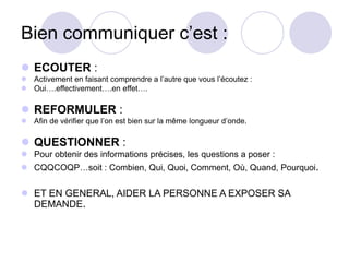 Bien communiquer c’est :
 ECOUTER :
 Activement en faisant comprendre a l’autre que vous l’écoutez :
 Oui….effectivement….en effet….
 REFORMULER :
 Afin de vérifier que l’on est bien sur la même longueur d’onde.
 QUESTIONNER :
 Pour obtenir des informations précises, les questions a poser :
 CQQCOQP…soit : Combien, Qui, Quoi, Comment, Où, Quand, Pourquoi.
 ET EN GENERAL, AIDER LA PERSONNE A EXPOSER SA
DEMANDE.
 