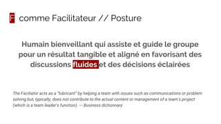 F comme Facilitateur // Posture
The Faciliator acts as a “lubricant” by helping a team with issues such as communications or problem
solving but, typically, does not contribute to the actual content or management of a team's project
(which is a team leader's function). --- Business dictionnary
Humain bienveillant qui assiste et guide le groupe
pour un résultat tangible et aligné en favorisant des
discussions fluides et des décisions éclairées
 