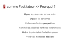 F comme Facilitateur // Pourquoi ?
Aligner les personnes sur une vision
Engager les personnes
Embrasser d’autres perspectives
Gommer les possibles frontières hiérarchiques
Libérer le potentiel de l’individu / groupe
Prendre de meilleures décisions
 
