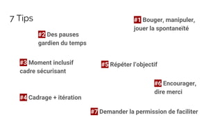 7 Tips #1 Bouger, manipuler,
jouer la spontaneïté
#2 Des pauses
gardien du temps
#3 Moment inclusif
cadre sécurisant
#4 Cadrage + itération
#5 Répéter l’objectif
#6 Encourager,
dire merci
#7 Demander la permission de faciliter
 