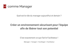 M comme Manager
Quel est le rôle du manager aujourd’hui et demain ?
Créer un environnement sécurisant pour l’équipe
afin de libérer tout son potentiel
C’est exactement ce que fait le Facilitateur !
Manager > Fanager > Facilitager > Facilitateur
 