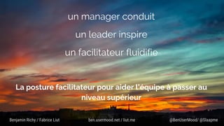 un manager conduit
un leader inspire
un facilitateur fluidifie
La posture facilitateur pour aider l’équipe à passer au
niveau supérieur
@BenUserMood/ @SlaapmeBenjamin Richy / Fabrice Liut ben.usermood.net / liut.me
 