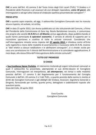Pag. 2 a 2
CHE ai sensi dell’Art. 43 comma 2 del Testo Unico degli Enti Locali (TUEL) “Il Sindaco o il
Presidente della Provincia o gli assessori da essi delegati rispondono, entro 30 giorni, alle
interrogazioni e ad ogni altra istanza di sindacato ispettivo presentata dai consiglieri”.”
PRESO ATTO
CHE a quanto sopra esposto, ad oggi, il sottoscritto Consigliere Comunale non ha ricevuto
alcuna risposta, né verbale, né scritta;
CHE in data 23 aprile 2013, con Avviso pubblicato sul sito istituzionale del Comune, a firma
del Presidente della Commissione di Gara Ing. Nicola Bartolomeo Laruccia, si comunicava
che proprio alla società CE.R.IN S.r.l. di Bitonto veniva aggiudicato, dopo pubblico bando al
quale hanno partecipato 6 operatori economici, il servizio di attività di supporto per la
riscossione spontanea e coattiva di tutte le entrate comunali. Considerato che
nell’interrogazione rimasta senza risposta del 27 agosto 2012 si chiedeva conto all’Ente
sulla regolarità o meno delle modalità di accertamento e riscossione della CE.R.IN, insieme
ai “dati relativi a ciascun notificatore e le abilitazioni conseguite”, ci si chiede: esiste per
caso una correlazione tra il silenzio dell’Amministrazione e la coincidente aggiudicazione, 8
mesi dopo, alla stessa Ditta dell’intera gestione delle entrate comunali?
TUTTO CIO’ PREMESSO
SI CHIEDE
a Sua Eccellenza Signor Prefetto, di intervenire invitando gli organi istituzionali comunali ai
quali il sottoscritto ha presentato, adempiendo al suo diritto-dovere di Consigliere
Comunale, interrogazioni ed interpellanze, ad ottemperare, nei tempi e nelle modalità
previste dall’Art. 17 comma 5 del Regolamento per il funzionamento del Consiglio
Comunale e dall’Art. 43 comma 2 e 3 del TUEL, a quanto previsto dalla norma in merito ai
diritti dei Consiglieri Comunali e agli obblighi del Sindaco, Assessori, Segreteria Generale e
Dirigenti, formulando per iscritto, quanto prima, dettagliate e soddisfacenti risposte alle
questioni poste.
Gioia del Colle, 24 aprile 2013
Enzo Cuscito
Consigliere Comunale
 