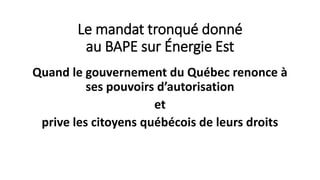 Le mandat tronqué donné
au BAPE sur Énergie Est
Quand le gouvernement du Québec renonce à
ses pouvoirs d’autorisation
et
prive les citoyens québécois de leurs droits
 