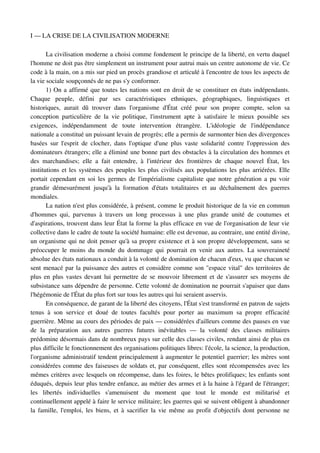 I — LA CRISE DE LA CIVILISATION MODERNE

        La civilisation moderne a choisi comme fondement le principe de la liberté, en vertu duquel 
l'homme ne doit pas être simplement un instrument pour autrui mais un centre autonome de vie. Ce 
code à la main, on a mis sur pied un procès grandiose et articulé à l'encontre de tous les aspects de 
la vie sociale soupçonnés de ne pas s'y conformer.
        1) On a affirmé que toutes les nations sont en droit de se constituer en états indépendants. 
Chaque   peuple,   défini   par   ses   caractéristiques   ethniques,   géographiques,   linguistiques   et 
historiques,   aurait   dû   trouver   dans   l'organisme   d'État  créé   pour   son   propre   compte,   selon   sa 
conception   particulière   de   la   vie   politique,   l'instrument   apte   à   satisfaire   le   mieux   possible   ses 
exigences,   indépendamment   de   toute   intervention   étrangère.   L'idéologie   de   l'indépendance 
nationale a constitué un puissant levain de progrès; elle a permis de surmonter bien des divergences 
basées   sur   l'esprit  de  clocher,  dans   l'optique  d'une  plus  vaste   solidarité  contre   l'oppression  des 
dominateurs étrangers; elle a éliminé une bonne part des obstacles à la circulation des hommes et 
des   marchandises;   elle   a   fait   entendre,   à   l'intérieur   des   frontières   de   chaque   nouvel   État,   les 
institutions et les systèmes des peuples les plus civilisés aux populations les plus arriérées. Elle 
portait cependant en soi les germes de l'impérialisme capitaliste que notre génération a pu voir 
grandir   démesurément   jusqu'à   la   formation   d'états   totalitaires   et   au   déchaînement   des   guerres 
mondiales.
        La nation n'est plus considérée, à présent, comme le produit historique de la vie en commun 
d'hommes   qui,   parvenus   à   travers   un   long   processus   à   une   plus   grande   unité   de   coutumes   et 
d'aspirations, trouvent dans leur État la forme la plus efficace en vue de l'organisation de leur vie 
collective dans le cadre de toute la société humaine: elle est devenue, au contraire, une entité divine, 
un organisme qui ne doit penser qu'à sa propre existence et à son propre développement, sans se 
préoccuper  le moins du monde du dommage qui pourrait en venir aux autres. La souveraineté 
absolue des états nationaux a conduit à la volonté de domination de chacun d'eux, vu que chacun se 
sent menacé par la puissance des autres et considère comme son "espace vital" des territoires de 
plus en plus vastes devant lui permettre de se mouvoir librement et de s'assurer ses moyens de 
subsistance sans dépendre de personne. Cette volonté de domination ne pourrait s'apaiser que dans 
l'hégémonie de l'État du plus fort sur tous les autres qui lui seraient asservis.
        En conséquence, de garant de la liberté des citoyens, l'État s'est transformé en patron de sujets 
tenus   à   son   service   et   doué   de   toutes   facultés   pour   porter   au   maximum   sa   propre   efficacité 
guerrière. Même au cours des périodes de paix — considérées d'ailleurs comme des pauses en vue 
de   la   préparation   aux   autres   guerres   futures   inévitables   —   la   volonté   des   classes   militaires 
prédomine désormais dans de nombreux pays sur celle des classes civiles, rendant ainsi de plus en 
plus difficile le fonctionnement des organisations politiques libres: l'école, la science, la production, 
l'organisme administratif tendent principalement à augmenter le potentiel guerrier; les mères sont 
considérées comme des faiseuses de soldats et, par conséquent, elles sont récompensées avec les 
mêmes critères avec lesquels on récompense, dans les foires, le bêtes prolifiques; les enfants sont 
éduqués, depuis leur plus tendre enfance, au métier des armes et à la haine à l'égard de l'étranger; 
les   libertés   individuelles   s'amenuisent   du   moment   que   tout   le   monde   est   militarisé   et 
continuellement appelé à faire le service militaire; les guerres qui se suivent obligent à abandonner 
la famille, l'emploi, les biens, et à sacrifier la vie même au profit d'objectifs dont personne ne 
 