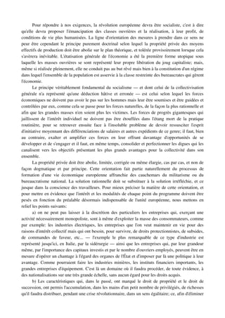 Pour répondre à nos exigences, la révolution européenne devra être socialiste, c'est à dire 
qu'elle   devra   proposer   l'émancipation   des   classes   ouvrières   et   la   réalisation,   à   leur   profit,   de 
conditions de vie plus humanisées. La ligne d'orientation des mesures à prendre dans ce sens ne 
peur être cependant le principe purement doctrinal selon lequel la propriété privée des moyens 
effectifs de production doit être abolie sur le plan théorique, et tolérée provisoirement lorsque cela 
s'avèrera  inévitable. L'étatisation générale de l'économie a été la première forme utopique  sous 
laquelle les masses ouvrières se sont représenté leur propre libération du joug capitaliste; mais, 
même si réalisée pleinement, elle ne conduit pas au but rêvé mais bien à la constitution d'un régime 
dans lequel l'ensemble de la population est asservie à la classe restreinte des bureaucrates qui gèrent 
l'économie.
       Le principe véritablement fondamental du socialisme — et dont celui de la collectivisation 
générale   n'a   représenté   qu'une   déduction   hâtive   et   erronée   —   est   celui   selon   lequel   les   forces 
économiques ne doivent pas avoir le pas sur les hommes mais leur être soumises et être guidées et 
contrôlées par eux, comme cela se passe pour les forces naturelles, de la façon la plus rationnelle et 
afin que les grandes masses n'en soient plus les victimes. Les forces de progrès gigantesques qui 
jaillissent   de   l'intérêt   individuel   ne   doivent   pas   être   étouffées   dans   l'étang   mort   de   la   pratique 
routinière,   pour   se   retrouver   ensuite   face   à   l'insoluble   problème   de   devoir   ressusciter   l'esprit 
d'initiative moyennant des différenciations de salaires et autres expédients de ce genre; il faut, bien 
au   contraire,   exalter   et   amplifier   ces   forces   en   leur   offrant   davantage   d'opportunités   de   se 
développer et de s'engager et il faut, en même temps, consolider et perfectionner les digues qui les 
canalisent   vers   les   objectifs   présentant   les   plus   grands   avantages   pour   la   collectivité   dans   son 
ensemble.
       La propriété privée doit être abolie, limitée, corrigée ou même élargie, cas par cas, et non de 
façon   dogmatique   et   par   principe.   Cette   orientation   fait   partie   naturellement   du   processus   de 
formation   d'une   vie   économique   européenne   affranchie   des   cauchemars   du   militarisme   ou   du 
bureaucratisme national. La solution rationnelle doit se substituer à la solution irréfléchie, et ce 
jusque dans la conscience des travailleurs. Pour mieux préciser la matière de cette orientation, et 
pour mettre en évidence que l'intérêt et les modalités de chaque point du programme doivent être 
pesés  en fonction du préalable désormais indispensable de l'unité européenne, nous mettons  en 
relief les points suivants:
       a) on  ne peut pas laisser à la discrétion des particuliers les entreprises qui, exerçant une 
activité nécessairement monopoliste, sont à même d'exploiter la masse des consommateurs, comme 
par  exemple:   les  industries  électriques,  les  entreprises  que l'on veut  maintenir en vie  pour  des 
raisons d'intérêt collectif mais qui ont besoin, pour survivre, de droits protectionnistes, de subsides, 
de   commandes   de   faveur,   etc...   —   l'exemple   le   plus   remarquable   de   ce   type   d'industrie   est 
représenté jusqu'ici, en Italie, par la sidérurgie — ainsi que les entreprises qui, par leur grandeur 
même, par l'importance des capitaux investis et par le nombre d'ouvriers employés, peuvent être en 
mesure d'opérer un chantage à l'égard des organes de l'État et d'imposer par là une politique à leur 
avantage. Comme pourraient faire les industries minières, les instituts financiers importants, les 
grandes entreprises d'équipement. C'est là un domaine où il faudra procéder, de toute évidence, à 
des nationalisations sur une très grande échelle, sans aucun égard pour les droits acquis.
       b) Les caractéristiques qui, dans le passé, ont marqué le droit de propriété et le droit de 
succession, ont permis l'accumulation, dans les mains d'un petit nombre de privilégiés, de richesses 
qu'il faudra distribuer, pendant une crise révolutionnaire, dans un sens égalitaire; ce, afin d'éliminer 
 