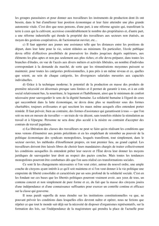 les groupes parasitaires et pour donner aux travailleurs les instruments de production dont ils ont 
besoin, dans le but d'améliorer leur position économique et leur faire atteindre une plus grande 
autonomie vitale. C'est dire que nous pensons, d'une part, à une réforme agraire qui, transférant la 
terre à ceux qui la cultivent, accroisse considérablement le nombre des propriétaires et, d'autre part, 
a une  réforme industrielle qui étende la propriété des travailleurs aux secteurs non étatisés, au 
moyen des gestions coopératives, de l'actionnariat ouvrier, etc...
       c) Il faut apporter aux jeunes une assistance telle que les distances entre les positions de 
départ, dans leur lutte pour la vie, soient réduites au minimum. En particulier, l'école publique 
devra   offrir   d'effectives   possibilités   de   poursuivre   les   études   jusqu'aux   degrés   supérieurs,   aux 
éléments les plus aptes et non pas seulement aux plus riches; et elle devra préparer, dans toutes les 
branches d'études, en vue de l'accès aux divers métiers et activités libérales, un nombre d'individus 
correspondant   à   la   demande   du   marché,   de   sorte   que   les   rémunérations   moyennes   puissent   se 
maintenir, pour toutes les catégories professionnelles, à peu près à un même niveau et ce, quelles 
que   soient,   au   sein   de   chaque   catégorie,   les   divergences   salariales   mesurées   aux   capacités 
individuelles.
       d) Grâce à  la technique moderne; le potentiel de la production en masse des produits de 
première nécessité est désormais presque sans limites et il permet de garantir à tous, et à un coût 
social relativement bas, la nourriture, le logement et l'habillement, ainsi que le minimum de confort 
nécessaire pour sauvegarder le sens de la dignité humaine. La solidarité humaine à l'égard de ceux 
qui   succombent   dans   la   lutte   économique,   ne   devra   donc   plus   se   manifester   sous   des   formes 
charitables; toujours avilissantes et qui suscitent les maux même auxquels elles entendent porter 
remède. Il faut prévoir, bien au contraire, des formes d'assistance qui garantissent à tous — que l'on 
soit ou non en mesure de travailler — un train de vie décent, sans toutefois réduire la stimulation au 
travail et à l'épargne. Personne ne sera donc plus acculé à la misère ou contraint d'accepter des 
contrats de travail jugulants.
       e) La libération des classes des travailleurs ne peut se faire qu'en réalisant les conditions que 
nous venons d'énumérer aux points précédents et en les empêchant de retomber au pouvoir de la 
politique économique des syndicats monopolistes, lesquels transfèrent, tout simplement, dans le 
secteur ouvrier, les méthodes d'étouffement propres, en tout premier lieu, au grand capital. Les 
travailleurs doivent être laissés libres de choisir leurs mandataires chargés de traiter collectivement 
les conditions auxquelles ils entendent prêter leur oeuvre et l'État devra leur donner les moyens 
juridiques   de   sauvegarder   leur   droit   au   respect   des   pactes   conclus.   Mais   toutes   les   tendances 
monopolistes pourront être combattues dés que l'on aura réalisé ces transformations sociales.
       Ce sont là les changements nécessaires si l'on veut créer, autour du nouvel ordre, une ample 
couche de citoyens ayant intérêt à ce qu'il soit maintenu et si l'on veut donner à la vie politique une 
empreinte de liberté consolidée et caractérisée par un sens profond de la solidarité sociale. C'est en 
les fondant sur ces bases que les libertés politiques pourront vraiment avoir, aux yeux de tous, un 
contenu concret et non simplement de pure forme et ce, du fait que la masse des citoyens jouira 
d'une indépendance et d'une connaissance suffisantes pour exercer un contrôle continu et efficace 
sur la classe qui gouverne.
       Il   nous   paraît   superflu   de   nous   étendre   sur   les   institutions   constitutionnelles   vu   que,   ne 
pouvant prévoir les conditions dans lesquelles elles devront naître et opérer, nous ne ferions que 
répéter ce que tout le monde sait déjà sur la nécessité de disposer d'organismes représentatifs, sur la 
formation des lois, sur l'indépendance de la magistrature qui prendra la place de l'actuelle pour 
 