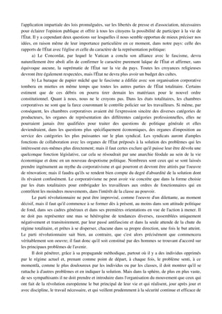 l'application impartiale des lois promulguées, sur les libertés de presse et d'association, nécessaires 
pour éclairer l'opinion publique et offrir à tous les citoyens la possibilité de participer à la vie de 
l'État. Il y a cependant deux questions sur lesquelles il nous semble opportun de mieux préciser nos 
idées, en raison même de leur importance particulière en ce moment, dans notre pays: celle des 
rapports de l'État avec l'église et celle du caractère de la représentation politique:
        a)   Le   Concordat,   par   lequel   le   Vatican   a   conclu   son   alliance   avec   le   fascisme,   devra 
naturellement être aboli afin de confirmer le caractère purement laïque de l'État et affirmer, sans 
équivoque  aucune,  la  suprématie  de  l'État  sur  la  vie  du  pays. Toutes  les  croyances  religieuses 
devront être également respectées, mais l'État ne devra plus avoir un budget des cultes.
        b) La baraque de papier mâché que le fascisme a édifiée avec son organisation corporative 
tombera   en   miettes   en   même   temps   que   toutes   les   autres   parties   de   l'État   totalitaire.   Certains 
estiment   que   de   ces   débris   on   pourra   tirer   demain   les   matériaux   pour   le   nouvel   ordre 
constitutionnel. Quant à nous, nous ne le croyons pas. Dans les états totalitaires, les chambres 
corporatives ne sont que la farce couronnant le contrôle policier sur les travailleurs. Si même, par 
conséquent, les chambres corporatives avaient été l'expression sincère des diverses catégories de 
producteurs,   les   organes   de   représentation   des   différentes   catégories   professionnelles,   elles   ne 
pourraient   jamais   être   qualifiées   pour   traiter   des   questions   de   politique   générale   et   elles 
deviendraient, dans les questions plus spécifiquement économiques, des organes d'imposition au 
service   des   catégories   les   plus   puissantes   sur   le   plan   syndical.   Les   syndicats   auront   d'amples 
fonctions de collaboration avec les organes de l'État préposés à la solution des problèmes qui les 
intéressent eux­mêmes plus directement; mais il faut certes exclure qu'il puisse leur être dévolu une 
quelconque fonction législative, car cela se résoudrait par une anarchie féodale au sein de la vie 
économique et donc en un nouveau despotisme politique. Nombreux sont ceux qui se sont laissés 
prendre ingénument au mythe du corporativisme et qui pourront et devront être attirés par l'oeuvre 
de rénovation; mais il faudra qu'ils se rendent bien compte du degré d'absurdité de la solution dont 
ils rêvaient confusément. Le corporativisme ne peut avoir vie concrète que dans la forme choisie 
par   les   états   totalitaires   pour   embrigader   les   travailleurs   aux   ordres   de   fonctionnaires   qui   en 
contrôlent les moindres mouvements, dans l'intérêt de la classe au pouvoir.
        Le parti révolutionnaire ne peut être improvisé, comme l'oeuvre d'un dilettante, au moment 
décisif, mais il faut qu'il commence à se former dès à présent, au moins dans son attitude politique 
de fond, dans ses cadres généraux et dans ses premières orientations en vue de l'action à mener. Il 
ne   doit   pas   représenter   une   mas   se   hétérogène   de   tendances   diverses,  rassemblées   uniquement 
négativement et transitoirement, par leur passé antifasciste et dans la seule attende de la chute du 
régime totalitaire, et prêtes à se disperser, chacune dans sa propre direction, une fois le but atteint. 
Le   parti   révolutionnaire   sait   bien,   au   contraire,   que   c'est   alors   précisément   que   commencera 
véritablement son oeuvre; il faut donc qu'il soit constitué par des hommes se trouvant d'accord sur 
les principaux problèmes de l'avenir.
        Il doit pénétrer, grâce à sa propagande méthodique, partout où il y a des individus opprimés 
par le régime actuel et, prenant comme point de départ, à chaque fois, le problème senti, à ce 
momentlà, comme le plus douloureux par les individus ou par les classes, il doit montrer qu'il se 
rattache à d'autres problèmes et en indiquer la solution. Mais dans la sphère, de plus en plus vaste, 
de ses sympathisants il ne doit prendre et introduire dans l'organisation du mouvement que ceux qui 
ont fait de la révolution européenne le but principal de leur vie et qui réalisent, jour après jour et 
avec discipline, le travail nécessaire, et qui veillent prudemment à la sécurité continue et efficace de 
 