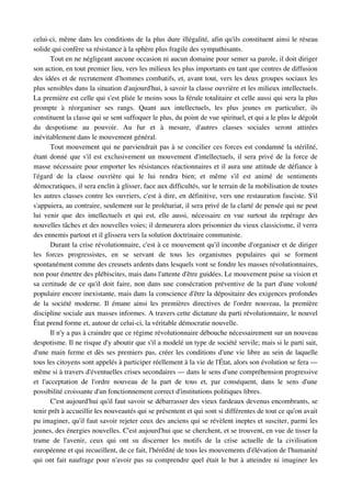 celui­ci, même dans les conditions de la plus dure illégalité, afin qu'ils constituent ainsi le réseau 
solide qui confère sa résistance à la sphère plus fragile des sympathisants.
         Tout en ne négligeant aucune occasion ni aucun domaine pour semer sa parole, il doit diriger 
son action, en tout premier lieu, vers les milieux les plus importants en tant que centres de diffusion 
des idées et de recrutement d'hommes combatifs, et, avant tout, vers les deux groupes sociaux les 
plus sensibles dans la situation d'aujourd'hui, à savoir la classe ouvrière et les milieux intellectuels. 
La première est celle qui s'est pliée le moins sous la férule totalitaire et celle aussi qui sera la plus 
prompte   à   réorganiser   ses   rangs.   Quant   aux   intellectuels,   les   plus   jeunes   en   particulier,   ils 
constituent la classe qui se sent suffoquer le plus, du point de vue spirituel, et qui a le plus le dégoût 
du   despotisme   au   pouvoir.   Au   fur   et   à   mesure,   d'autres   classes   sociales   seront   attirées 
inévitablement dans le mouvement général.
         Tout mouvement qui ne parviendrait pas à se concilier ces forces est condamné la stérilité, 
étant donné que s'il est exclusivement un mouvement d'intellectuels, il sera privé de la force de 
masse nécessaire pour emporter les résistances réactionnaires et il aura une attitude de défiance à 
l'égard   de   la   classe   ouvrière   qui   le   lui   rendra   bien;   et   même   s'il   est   animé   de   sentiments 
démocratiques, il sera enclin à glisser, face aux difficultés, sur le terrain de la mobilisation de toutes 
les autres classes contre les ouvriers, c'est à dire, en définitive, vers une restauration fasciste. S'il 
s'appuiera, au contraire, seulement sur le prolétariat, il sera privé de la clarté de pensée qui ne peut 
lui  venir  que  des  intellectuels  et  qui  est,  elle aussi,  nécessaire  en vue  surtout  du  repérage  des 
nouvelles tâches et des nouvelles voies; il demeurera alors prisonnier du vieux classicisme, il verra 
des ennemis partout et il glissera vers la solution doctrinaire communiste.
         Durant la crise révolutionnaire, c'est à ce mouvement qu'il incombe d'organiser et de diriger 
les   forces   progressistes,   en   se   servant   de   tous   les   organismes   populaires   qui   se   forment 
spontanément comme des creusets ardents dans lesquels vont se fondre les masses révolutionnaires, 
non pour émettre des plébiscites, mais dans l'attente d'être guidées. Le mouvement puise sa vision et 
sa certitude de ce qu'il doit faire, non dans une consécration préventive de la part d'une volonté 
populaire encore inexistante, mais dans la conscience d'être la dépositaire des exigences profondes 
de   la   société   moderne.  Il  émane  ainsi   les  premières   directives  de   l'ordre  nouveau,  la  première 
discipline sociale aux masses informes. A travers cette dictature du parti révolutionnaire, le nouvel 
État prend forme et, autour de celui­ci, la véritable démocratie nouvelle.
         Il n'y a pas à craindre que ce régime révolutionnaire débouche nécessairement sur un nouveau 
despotisme. Il ne risque d'y aboutir que s'il a modelé un type de société servile; mais si le parti sait, 
d'une main ferme et dès ses premiers pas, créer les conditions d'une vie libre au sein de laquelle 
tous les citoyens sont appelés à participer réellement à la vie de l'État, alors son évolution se fera — 
même si à travers d'éventuelles crises secondaires — dans le sens d'une compréhension progressive 
et   l'acceptation   de   l'ordre   nouveau   de   la   part   de   tous   et,   par   conséquent,   dans   le   sens   d'une 
possibilité croissante d'un fonctionnement correct d'institutions politiques libres.
         C'est aujourd'hui qu'il faut savoir se débarrasser des vieux fardeaux devenus encombrants, se 
tenir prêt à accueillir les nouveautés qui se présentent et qui sont si différentes de tout ce qu'on avait 
pu imaginer, qu'il faut savoir rejeter ceux des anciens qui se révèlent ineptes et susciter, parmi les 
jeunes, des énergies nouvelles. C'est aujourd'hui que se cherchent, et se trouvent, en vue de tisser la 
trame   de   l'avenir,   ceux   qui   ont   su   discerner   les   motifs   de   la   crise   actuelle   de   la   civilisation 
européenne et qui recueillent, de ce fait, l'hérédité de tous les mouvements d'élévation de l'humanité 
qui ont fait naufrage pour n'avoir pas su comprendre quel était le but à atteindre ni imaginer les 
 