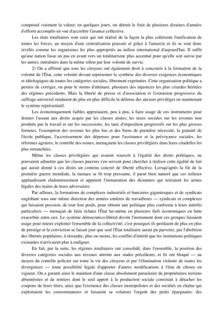 comprend vraiment la valeur; en quelques jours, on détruit le fruit de plusieurs dizaines d'années 
d'efforts accomplis en vue d'accroître l'aisance collective.
       Les états totalitaires sont ceux qui ont réalisé de la façon la plus cohérente l'unification de 
toutes les forces, au moyen d'une centralisation poussée et grâce à l'autarcie et ils se sont donc 
révélés comme les organismes les plus appropriés au milieu international d'aujourd'hui. Il suffit 
qu'une nation fasse un pas en avant vers un totalitarisme plus accentué pour qu'elle soit suivie par 
les autres, entraînées dans la même sillon par leur volonté de survie.
       2) On a affirmé que tous les citoyens ont également droit à concourir à la formation de la 
volonté de l'État, cette volonté devant représenter la synthèse des diverses exigences économiques 
et idéologiques de toutes les catégories sociales, librement exprimées. Cette organisation politique a 
permis de corriger, ou pour le moins d'atténuer, plusieurs des injustices les plus criardes héritées 
des  régimes  précédents. Mais  la liberté  de presse et d'association et l'extension progressive   du 
suffrage universel rendaient de plus en plus difficile la défense des anciens privilèges en maintenant 
le système représentatif.
       Les économiquement faibles apprenaient, peu à peu, à faire usage de ces instruments pour 
donner   l'assaut   aux   droits   acquis   par   les   classes   aisées;   les   taxes   sociales   sur   les   revenus   non 
produits par le travail et sur les successions, les taux d'imposition progressifs sur les plus grosses 
fortunes, l'exemption des revenus les plus bas et des biens de première nécessité, la gratuité de 
l'école   publique,   l'accroissement   des   dépenses   pour   l'assistance   et   la   prévoyance   sociales,   les 
réformes agraires, le contrôle des usines, menaçaient les classes privilégiées dans leurs citadelles les 
plus retranchées.
       Même   les   classes   privilégiées   qui   avaient   souscrit   à   l'égalité   des   droits   politiques,   ne 
pouvaient admettre que les classes pauvres s'en servent pour chercher à réaliser cette égalité de fait 
qui  aurait donné  à  ces droits un contenu  concret de liberté  effective. Lorsqu'après la fin de  la 
première guerre mondiale, la menace se fit trop pressante, il parut bien naturel que ces milieux 
applaudissent   chaleureusement   et   appuient   l'instauration   des   dictatures   qui   retiraient   les   armes 
légales des mains de leurs adversaires.
       Par ailleurs, la formations de complexes industriels et bancaires gigantesques et de syndicats 
englobant sous une même direction des armées entières de travailleurs — syndicats et complexes 
qui faisaient pression, de tout leur poids, pour obtenir une politique plus conforme à leurs intérêts 
particuliers — menaçait de faire éclater l'État lui­même en plusieurs fiefs économiques en lutte 
exacerbée entre eux. Le système démocratico­libéral devint l'instrument dont ces groupes faisaient 
usage pour mieux exploiter l'ensemble de la collectivité; c'est pourquoi ils perdaient de plus en plus 
de prestige et la conviction se faisait jour que seul l'État totalitaire aurait pu parvenir, par l'abolition 
des libertés populaires, à résoudre, plus ou moins, les conflits d'intérêt que les institutions politiques 
existantes n'arrivaient plus à endiguer.
       En fait, par la suite, les régimes totalitaires ont consolidé, dans l'ensemble, la position des 
diverses catégories sociales aux niveaux atteints aux stades précédents, et ils ont bloqué — au 
moyen du contrôle policier sur toute la vie des citoyens et par l'élimination violente de toutes les 
divergences   —   toute   possibilité   légale   d'apporter   d'autres   modifications   à   l'état   de   choses   en 
vigueur. On a garanti ainsi le maintien d'une classe absolument parasitaire de propriétaires terriens 
absentéistes   et   de   rentiers   dont   le   seul   apport   à   la   production   sociale   consistait   à   détacher   les 
coupons de leurs titres, ainsi que l'existence des classes monopolistes et des sociétés en chaîne qui 
exploitaient   les   consommateurs   et   faisaient   se   volatiser   l'argent   des   petits   épargnants:   des 
 